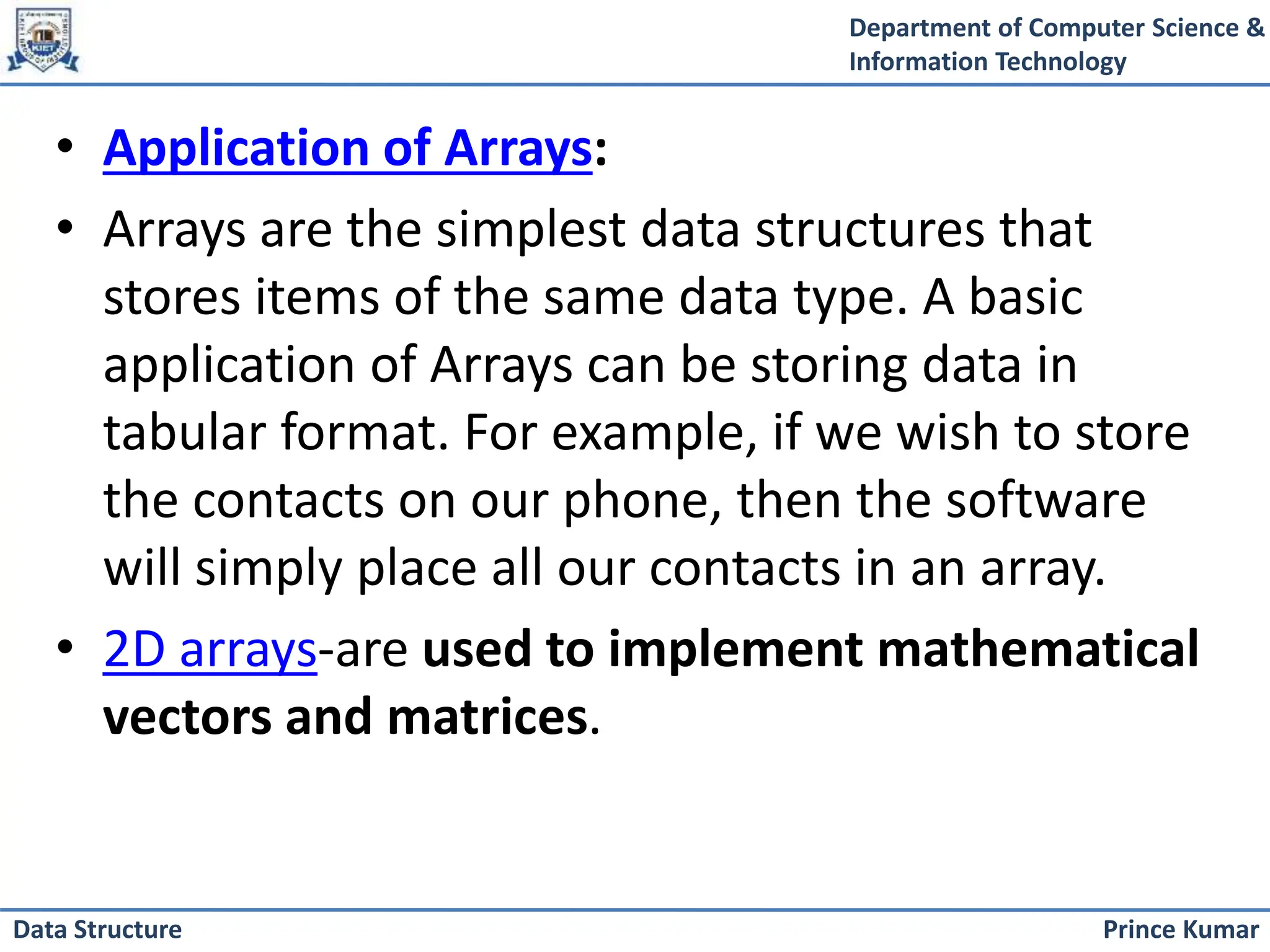 Department of Computer Science &
Information Technology
Prince Kumar
Data Structure
• Application of Arrays:
• Arrays are the simplest data structures that
stores items of the same data type. A basic
application of Arrays can be storing data in
tabular format. For example, if we wish to store
the contacts on our phone, then the software
will simply place all our contacts in an array.
• 2D arrays-are used to implement mathematical
vectors and matrices.
 