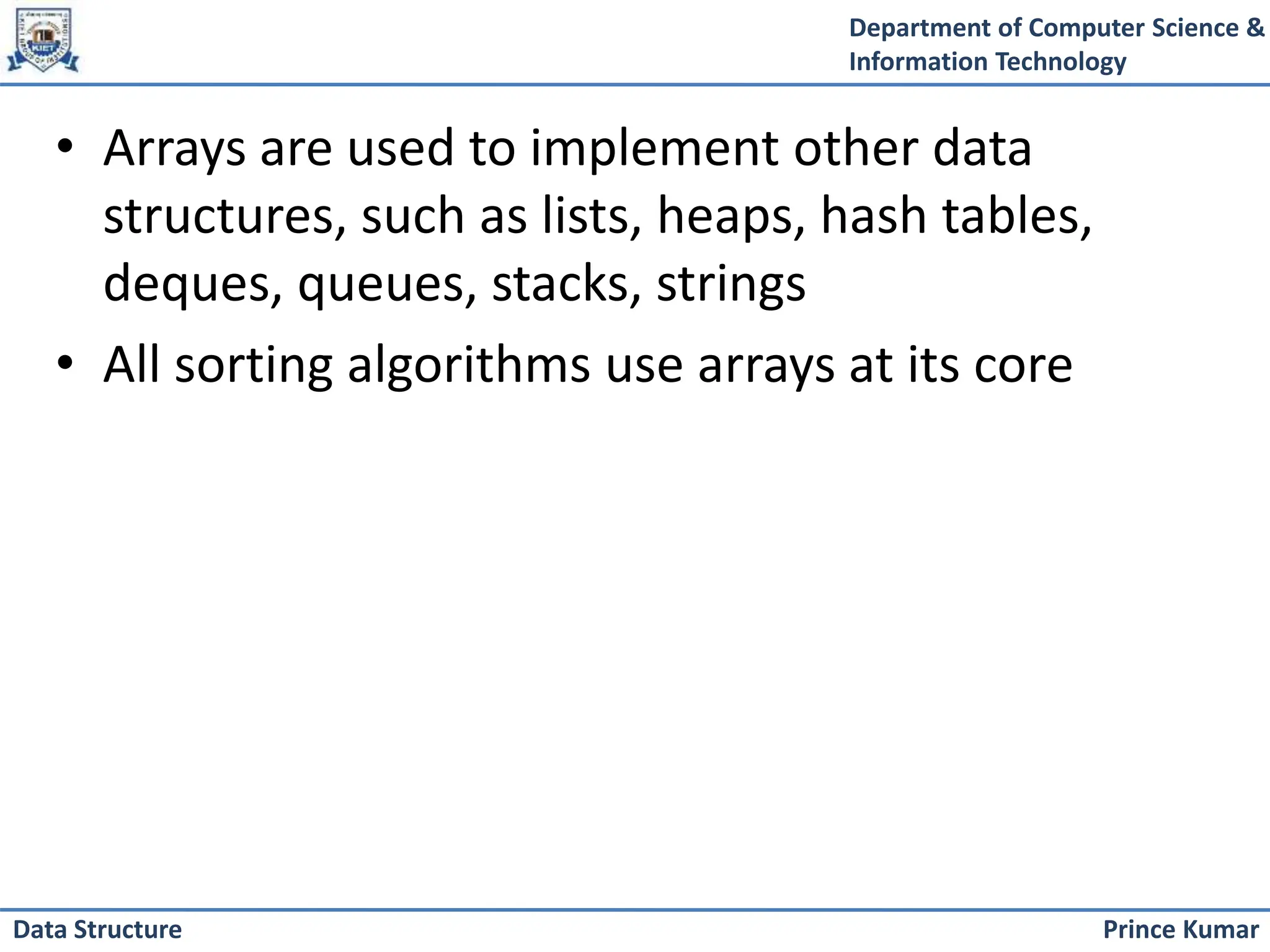 Department of Computer Science &
Information Technology
Prince Kumar
Data Structure
• Arrays are used to implement other data
structures, such as lists, heaps, hash tables,
deques, queues, stacks, strings
• All sorting algorithms use arrays at its core
 