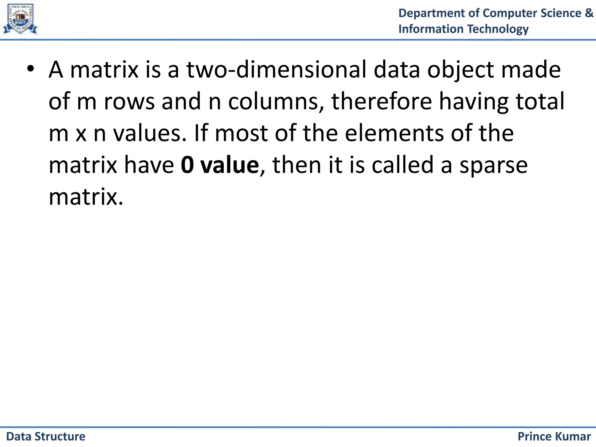 Department of Computer Science &
Information Technology
Prince Kumar
Data Structure
• A matrix is a two-dimensional data object made
of m rows and n columns, therefore having total
m x n values. If most of the elements of the
matrix have 0 value, then it is called a sparse
matrix.
 