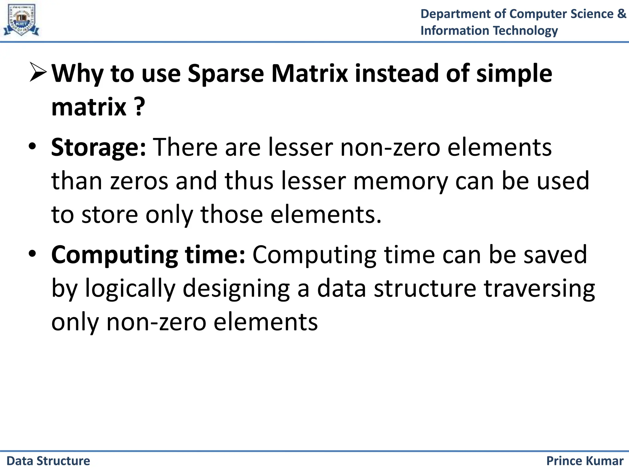 Department of Computer Science &
Information Technology
Prince Kumar
Data Structure
Why to use Sparse Matrix instead of simple
matrix ?
• Storage: There are lesser non-zero elements
than zeros and thus lesser memory can be used
to store only those elements.
• Computing time: Computing time can be saved
by logically designing a data structure traversing
only non-zero elements
 