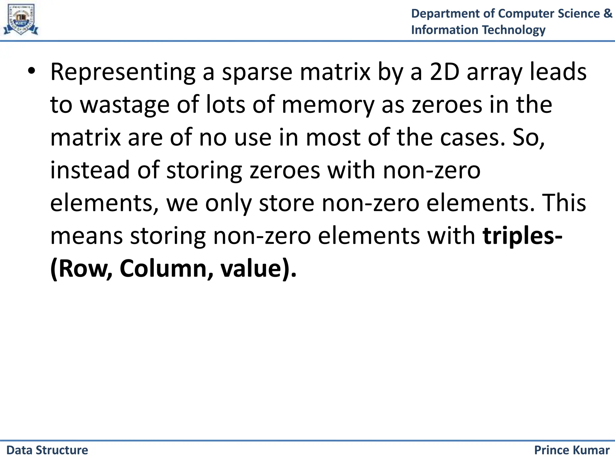 Department of Computer Science &
Information Technology
Prince Kumar
Data Structure
• Representing a sparse matrix by a 2D array leads
to wastage of lots of memory as zeroes in the
matrix are of no use in most of the cases. So,
instead of storing zeroes with non-zero
elements, we only store non-zero elements. This
means storing non-zero elements with triples-
(Row, Column, value).
 