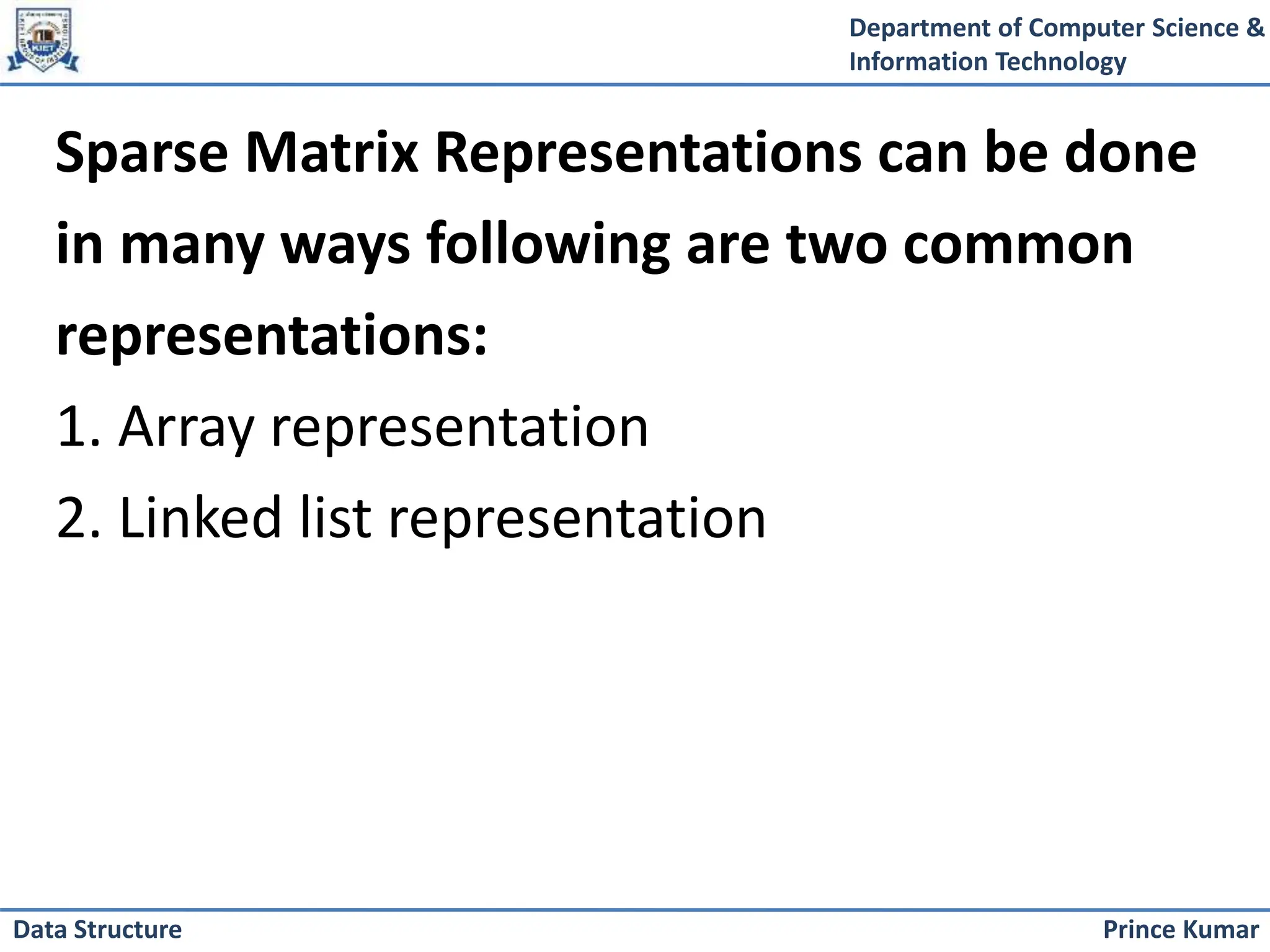 Department of Computer Science &
Information Technology
Prince Kumar
Data Structure
Sparse Matrix Representations can be done
in many ways following are two common
representations:
1. Array representation
2. Linked list representation
 