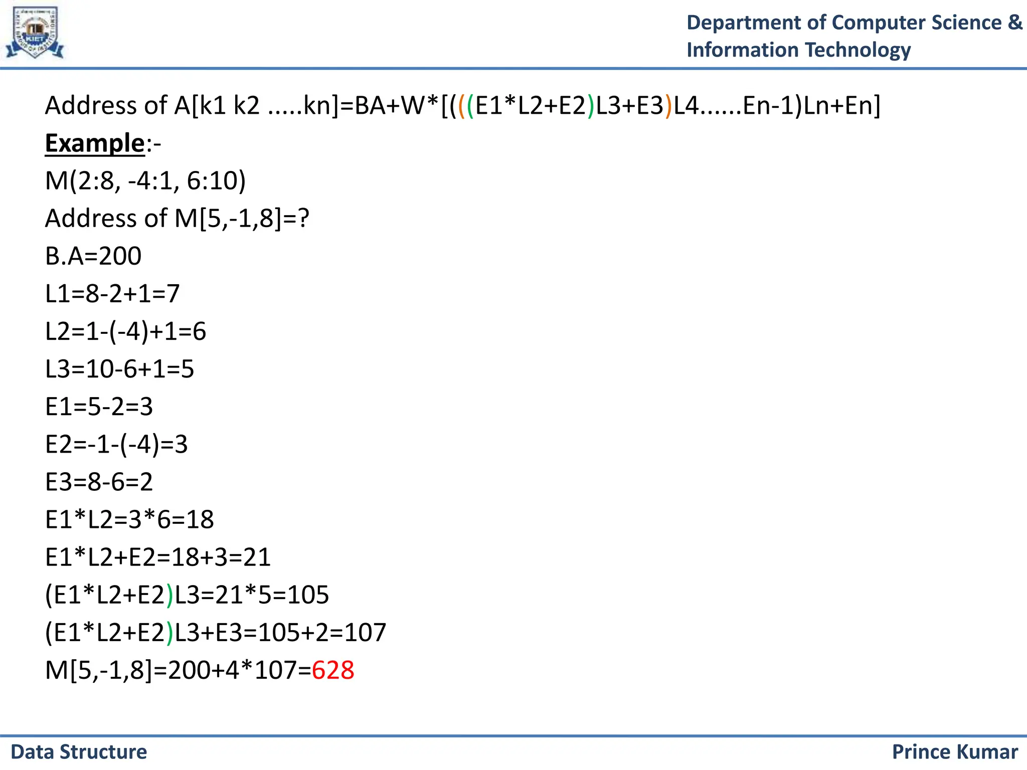 Department of Computer Science &
Information Technology
Prince Kumar
Data Structure
Address of A[k1 k2 .....kn]=BA+W*[(((E1*L2+E2)L3+E3)L4......En-1)Ln+En]
Example:-
M(2:8, -4:1, 6:10)
Address of M[5,-1,8]=?
B.A=200
L1=8-2+1=7
L2=1-(-4)+1=6
L3=10-6+1=5
E1=5-2=3
E2=-1-(-4)=3
E3=8-6=2
E1*L2=3*6=18
E1*L2+E2=18+3=21
(E1*L2+E2)L3=21*5=105
(E1*L2+E2)L3+E3=105+2=107
M[5,-1,8]=200+4*107=628
 