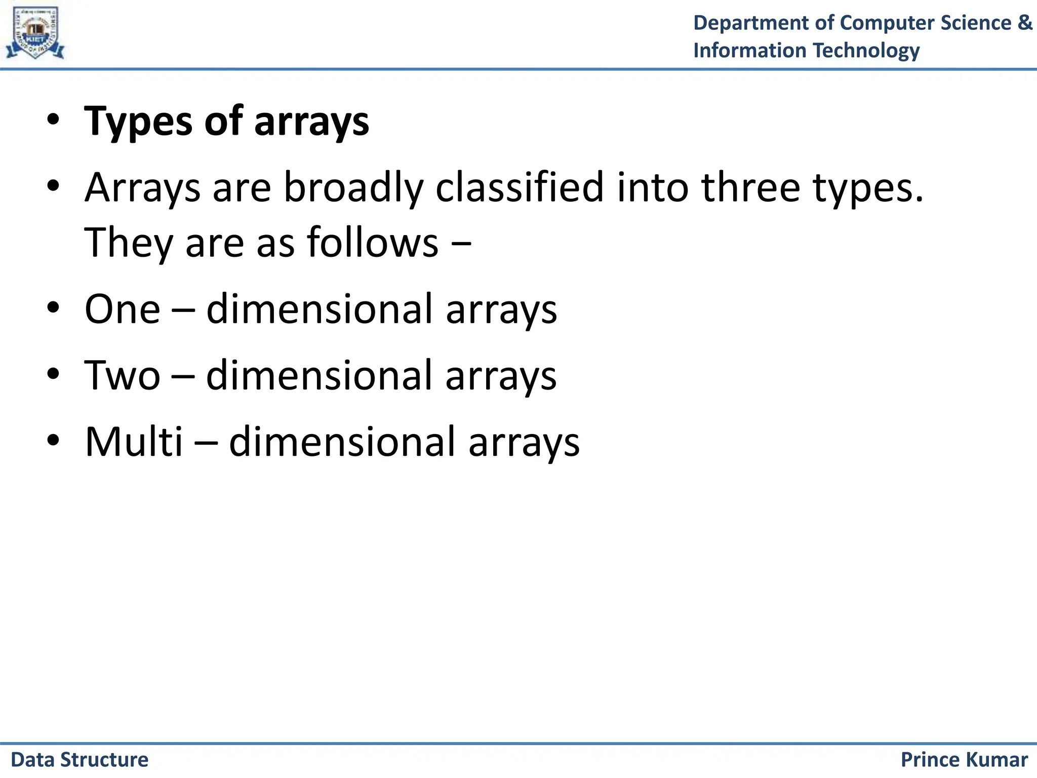 Department of Computer Science &
Information Technology
Prince Kumar
Data Structure
• Types of arrays
• Arrays are broadly classified into three types.
They are as follows −
• One – dimensional arrays
• Two – dimensional arrays
• Multi – dimensional arrays
 