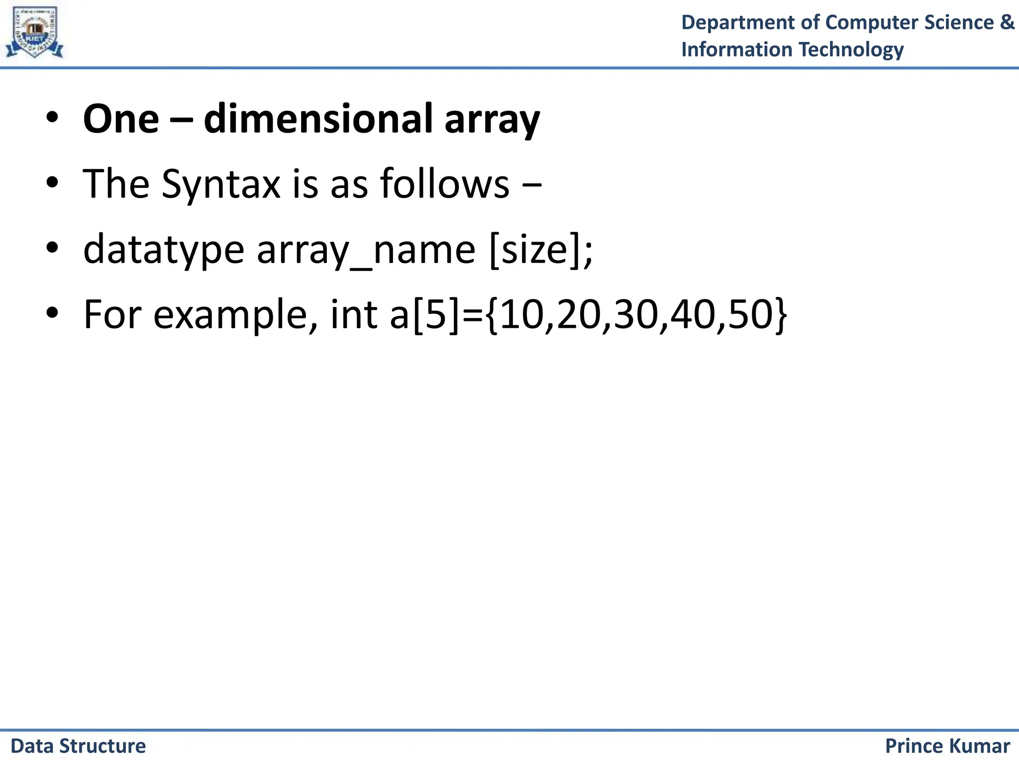 Department of Computer Science &
Information Technology
Prince Kumar
Data Structure
• One – dimensional array
• The Syntax is as follows −
• datatype array_name [size];
• For example, int a[5]={10,20,30,40,50}
 