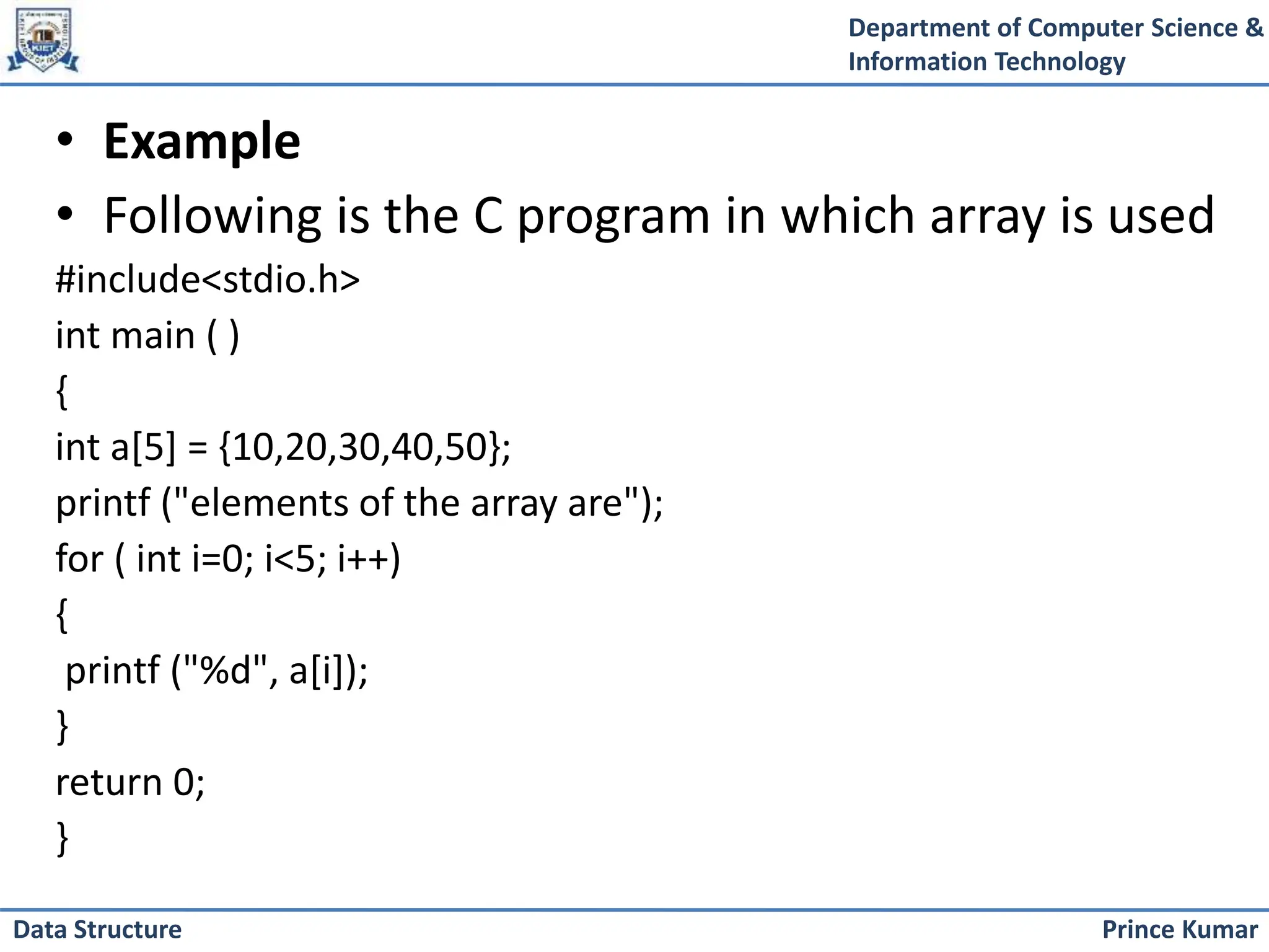 Department of Computer Science &
Information Technology
Prince Kumar
Data Structure
• Example
• Following is the C program in which array is used
#include<stdio.h>
int main ( )
{
int a[5] = {10,20,30,40,50};
printf ("elements of the array are");
for ( int i=0; i<5; i++)
{
printf ("%d", a[i]);
}
return 0;
}
 