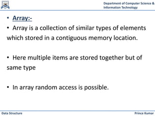 Department of Computer Science &
Information Technology
Prince Kumar
Data Structure
• Array:-
• Array is a collection of similar types of elements
which stored in a contiguous memory location.
• Here multiple items are stored together but of
same type
• In array random access is possible.
 