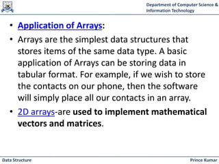 Department of Computer Science &
Information Technology
Prince Kumar
Data Structure
• Application of Arrays:
• Arrays are the simplest data structures that
stores items of the same data type. A basic
application of Arrays can be storing data in
tabular format. For example, if we wish to store
the contacts on our phone, then the software
will simply place all our contacts in an array.
• 2D arrays-are used to implement mathematical
vectors and matrices.
 