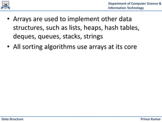 Department of Computer Science &
Information Technology
Prince Kumar
Data Structure
• Arrays are used to implement other data
structures, such as lists, heaps, hash tables,
deques, queues, stacks, strings
• All sorting algorithms use arrays at its core
 