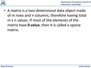 Department of Computer Science &
Information Technology
Prince Kumar
Data Structure
• A matrix is a two-dimensional data object made
of m rows and n columns, therefore having total
m x n values. If most of the elements of the
matrix have 0 value, then it is called a sparse
matrix.
 