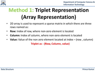 Department of Computer Science &
Information Technology
Prince Kumar
Data Structure
• 2D array is used to represent a sparse matrix in which there are three
rows named as:
• Row: Index of row, where non-zero element is located
• Column: Index of column, where non-zero element is located
• Value: Value of the non zero element located at index – (row , column)
Triplet as - (Row, Column, value)
Method 1: Triplet Representation
(Array Representation)
 