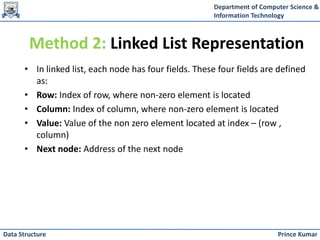 Department of Computer Science &
Information Technology
Prince Kumar
Data Structure
Method 2: Linked List Representation
• In linked list, each node has four fields. These four fields are defined
as:
• Row: Index of row, where non-zero element is located
• Column: Index of column, where non-zero element is located
• Value: Value of the non zero element located at index – (row ,
column)
• Next node: Address of the next node
 