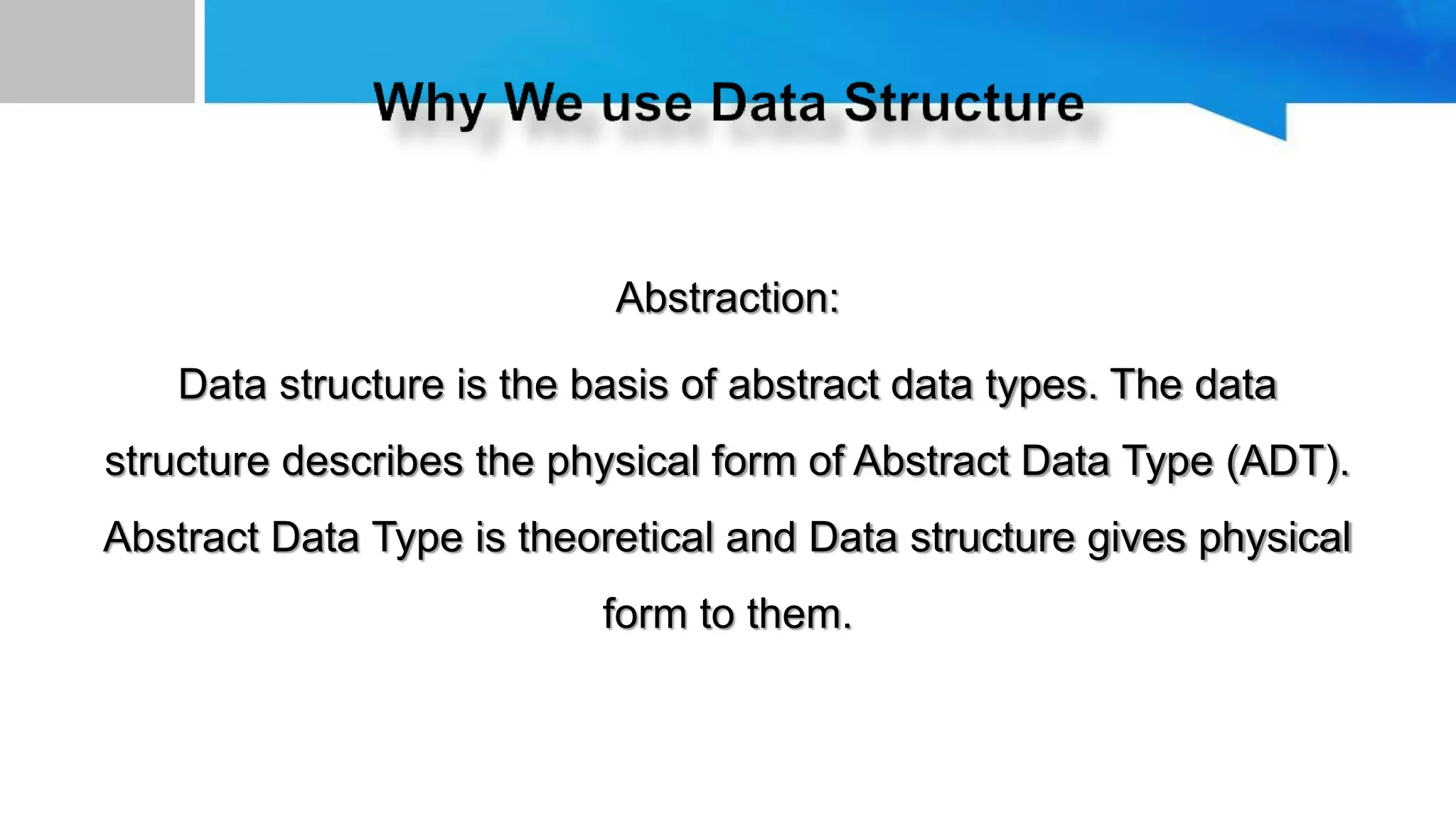 Abstraction:
Data structure is the basis of abstract data types. The data
structure describes the physical form of Abstract Data Type (ADT).
Abstract Data Type is theoretical and Data structure gives physical
form to them.
 