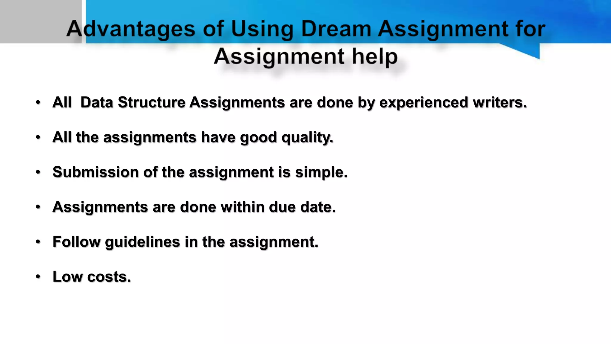 • All Data Structure Assignments are done by experienced writers.
• All the assignments have good quality.
• Submission of the assignment is simple.
• Assignments are done within due date.
• Follow guidelines in the assignment.
• Low costs.
 
