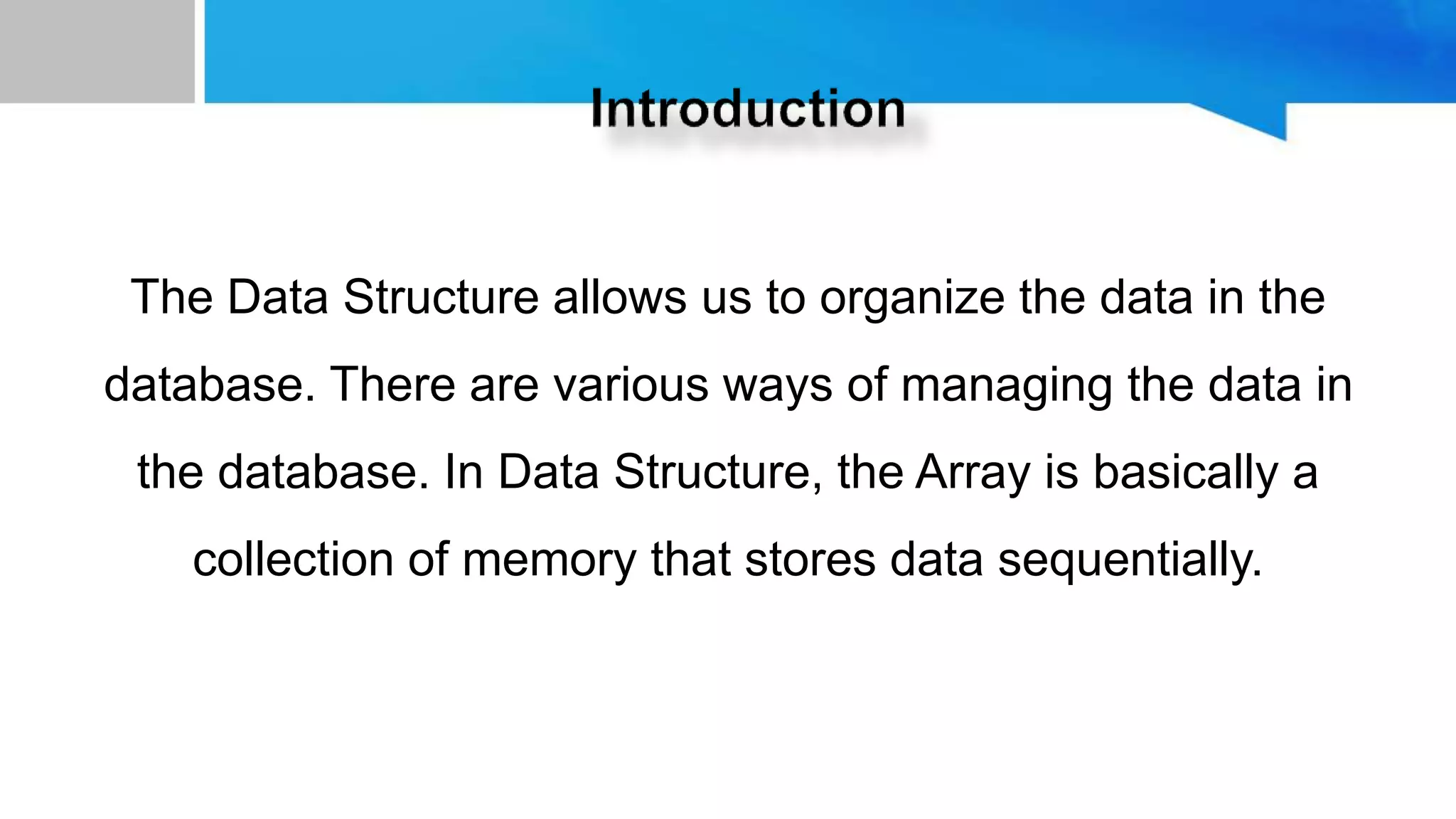 The Data Structure allows us to organize the data in the
database. There are various ways of managing the data in
the database. In Data Structure, the Array is basically a
collection of memory that stores data sequentially.
 