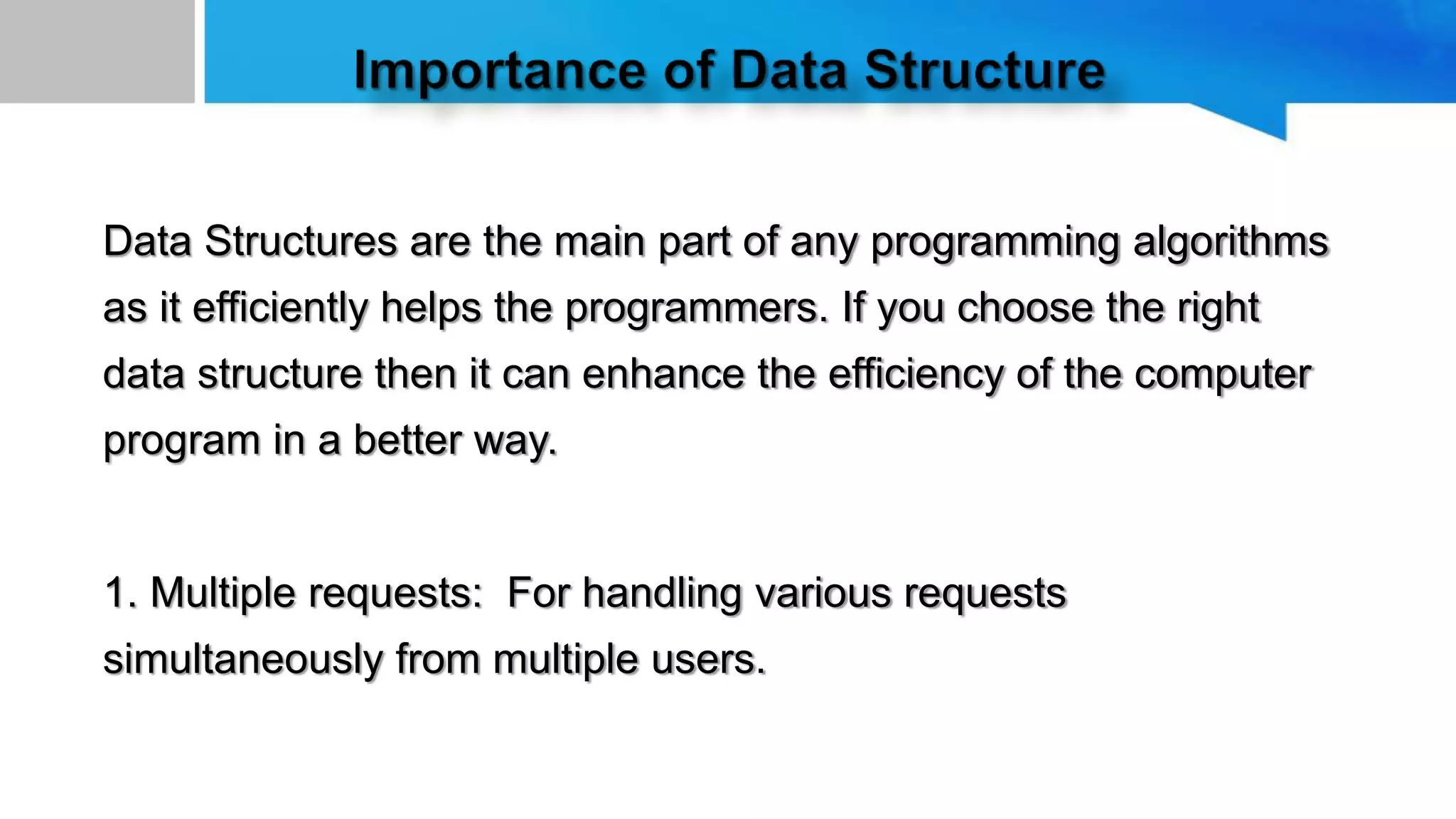 Data Structures are the main part of any programming algorithms
as it efficiently helps the programmers. If you choose the right
data structure then it can enhance the efficiency of the computer
program in a better way.
1. Multiple requests: For handling various requests
simultaneously from multiple users.
 