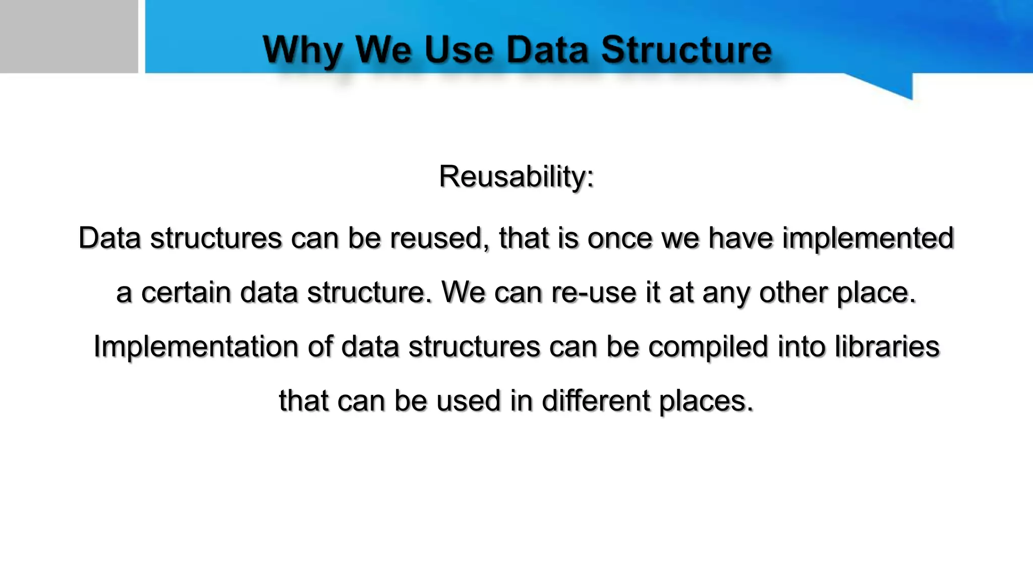 Reusability:
Data structures can be reused, that is once we have implemented
a certain data structure. We can re-use it at any other place.
Implementation of data structures can be compiled into libraries
that can be used in different places.
 