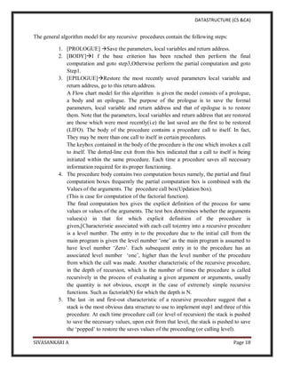 DATASTRUCTURE (CS &CA)
SIVASANKARI A Page 18
The general algorithm model for any recursive procedures contain the following steps:
1. [PROLOGUE] Save the parameters, local variables and return address.
2. [BODY]I f the base criterion has been reached then perform the final
computation and goto step3,Otherwise perform the partial computation and goto
Step1.
3. [EPILOGUE]Restore the most recently saved parameters local variable and
return address, go to this return address.
A Flow chart model for this algorithm is given the model consists of a prologue,
a body and an epilogue. The purpose of the prologue is to save the formal
parameters, local variable and return address and that of epilogue is to restore
them. Note that the parameters, local variables and return address that are restored
are those which were most recently(i.e) the last saved are the first to be restored
(LIFO). The body of the procedure contains a procedure call to itself. In fact,
They may be more than one call to itself in certain procedures.
The keybox contained in the body of the procedure is the one which invokes a call
to itself. The dotted-line exit from this box indicated that a call to itself is being
initiated within the same procedure. Each time a procedure saves all necessary
information required for its proper functioning.
4. The procedure body contains two computation boxes namely, the partial and final
computation boxes frequently the partial computation box is combined with the
Values of the arguments. The procedure call box(Updation box).
(This is case for computation of the factorial function).
The final computation box gives the explicit definition of the process for same
values or values of the arguments. The test box determines whether the arguments
values(s) in that for which explicit definition of the procedure is
given,[Characteristic associated with each call to(entry into a recursive procedure
is a level number. The entry in to the procedure due to the initial call from the
main program is given the level number ‘one’ as the main program is assumed to
have level number ‘Zero’. Each subsequent entry in to the procedure has an
associated level number ‘one’, higher than the level number of the procedure
from which the call was made. Another characteristic of the recursive procedure,
in the depth of recursion, which is the number of times the procedure is called
recursively in the process of evaluating a given argument or arguments, usually
the quantity is not obvious, except in the case of extremely simple recursive
functions. Such as factorial(N) for which the depth is N.
5. The last -in and first-out characteristic of a recursive procedure suggest that a
stack is the most obvious data structure to use to implement step1 and three of this
procedure. At each time procedure call (or level of recursion) the stack is pushed
to save the necessary values, upon exit from that level, the stack is pushed to save
the ‘popped’ to restore the saves values of the proceeding (or calling level).
 