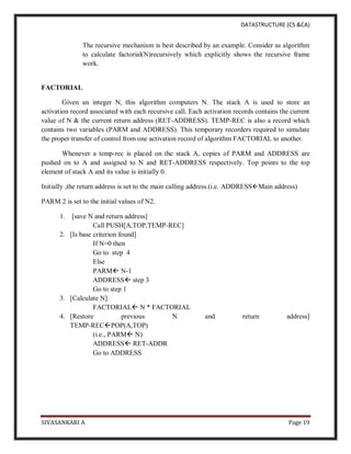 DATASTRUCTURE (CS &CA)
SIVASANKARI A Page 19
The recursive mechanism is best described by an example. Consider as algorithm
to calculate factorial(N)recursively which explicitly shows the recursive frame
work.
FACTORIAL
Given an integer N, this algorithm computers N. The stack A is used to store an
activation record associated with each recursive call. Each activation records contains the current
value of N & the current return address (RET-ADDRESS). TEMP-REC is also a record which
contains two variables (PARM and ADDRESS). This temporary recorders required to simulate
the proper transfer of control from one activation record of algorithm FACTORIAL to another.
Whenever a temp-rec is placed on the stack A, copies of PARM and ADDRESS are
pushed on to A and assigned to N and RET-ADDRESS respectively. Top points to the top
element of stack A and its value is initially 0.
Initially ,the return address is set to the main calling address.(i.e. ADDRESSMain address)
PARM 2 is set to the initial values of N2.
1. [save N and return address]
Call PUSH[A,TOP,TEMP-REC]
2. [Is base criterion found]
If N=0 then
Go to step 4
Else
PARM N-1
ADDRESS step 3
Go to step 1
3. [Calculate N]
FACTORIAL N * FACTORIAL
4. [Restore previous N and return address]
TEMP-RECPOP(A,TOP)
(i.e., PARM N)
ADDRESS RET-ADDR
Go to ADDRESS
 