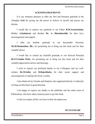 DATASTRUCTURE (CS &CA)
SIVASANKARI A Page 2
ACKNOWLEDGEMENTS
It is my immense pleasure to offer my first and foremost gratitude to the
Almighty God for giving me the power to believe in myself and pursue my
dreams.
I would like to express my gratitude to my Father B.M.Arunachalam,
Mother A.Kalaiarasi and Brother Dr. A. Dineshkarthik for their love,
encouragement and support.
I offer my humble gratitude to our honourable Secretary
Mr.D.Maninathan, BE., for permitting me to bring out this book and for their
valuable advice.
I would like to extend my heartfelt gratitude to our beloved Principal
Dr.P.N.Sudha Ph.D., for permitting me to bring out this book and for their
valuable appreciation advice and blessings.
I wish to express my profound thanks to my Colleagues and my well-
wishers Dr.M.Sobia and R.Rajeshbabu for their moral support and
encouragement in making this book a reality.
I also thank all my Friends and Students who supported directly or indirectly
to bring out this book in good direction.
I am happy to express my thanks to the publisher and the entire team of
Publications, who have taken immense pain to get this book.
I wish our readers all the very best in their all endeavours.
SIVASANKARI
 