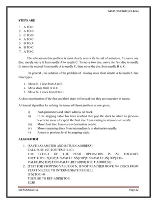 DATASTRUCTURE (CS &CA)
SIVASANKARI A Page 22
STEPS ARE
1. A TO C
2. A TO B
3. C TO B
4. A TO C
5. B TO A
6. B TO C
7. A TO C
The solution on this problem is most clearly seen with the aid of induction. To move one
disc, merely move it from needle A to needle C. To move two disc, move the first disc to needle
B, move the second from needle A to needle C, then move the disc from needle B to C.
In general , the solution of the problem of moving discs from needle A to needle C has
three types,
1. Move N-1 disc from A to B
2. Move discs from A to C
3. Move N-1 discs from B to C.
A close examination of the first and third steps will reveal that they are recursive in nature,
A General algorithm for solving the tower of Hanoi problem is now given,
i) Push parameters and return address on Stack.
ii) If the stopping value has been reached then pop the stack to return to previous
level else move all expect the final disc from starting to intermediate needle.
iii) Move final disc from start to destination needle .
iv) Move remaining discs from intermediately to destination needle.
v) Return to previous level by popping stack.
ALGORITHM
1. [SAVE PARAMETER AND RETURN ADDRESS]
CALL PUSH (ST,TOP,TEMP-REC)
THE EFFECT OF THE PUSH OPERATION IS AS FOLLOWS
TOPTOP+1,N[TOP]N-VALUE,SN[TOP]SN-VALUE,IN[TOP]IN-
VALUE,DN[TOP]DN-VALUE,RETADDR[TOP]ADDRESS)
2. [TEST FOR STOPPING VALUE OF N, IF NOT REACHED MOVE N-1 DISCS FROM
START NEEDLE TO INTERMEDIATE NEEDLE]
IF N[TOP]=0
THEN GO TO RET-ADDR[TOP]
ELSE
 