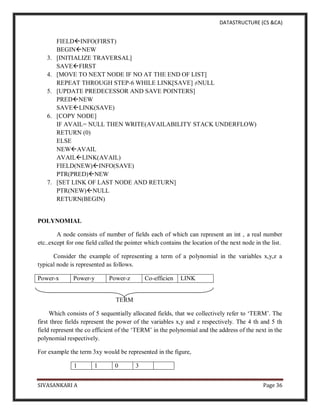 DATASTRUCTURE (CS &CA)
SIVASANKARI A Page 36
FIELDINFO(FIRST)
BEGINNEW
3. [INITIALIZE TRAVERSAL]
SAVEFIRST
4. [MOVE TO NEXT NODE IF NO AT THE END OF LIST]
REPEAT THROUGH STEP-6 WHILE LINK[SAVE] ≠NULL
5. [UPDATE PREDECESSOR AND SAVE POINTERS]
PREDNEW
SAVELINK(SAVE)
6. [COPY NODE]
IF AVAIL= NULL THEN WRITE(AVAILABILITY STACK UNDERFLOW)
RETURN (0)
ELSE
NEWAVAIL
AVAILLINK(AVAIL)
FIELD(NEW)INFO(SAVE)
PTR(PRED)NEW
7. [SET LINK OF LAST NODE AND RETURN]
PTR(NEW)NULL
RETURN(BEGIN)
POLYNOMIAL
A node consists of number of fields each of which can represent an int , a real number
etc..except for one field called the pointer which contains the location of the next node in the list.
Consider the example of representing a term of a polynomial in the variables x,y,z a
typical node is represented as follows.
Power-x Power-y Power-z Co-efficien LINK
TERM
Which consists of 5 sequentially allocated fields, that we collectively refer to ‘TERM’. The
first three fields represent the power of the variables x,y and z respectively. The 4 th and 5 th
field represent the co efficient of the ‘TERM’ in the polynomial and the address of the next in the
polynomial respectively.
For example the term 3xy would be represented in the figure,
1 1 0 3
 