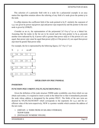 DATASTRUCTURE (CS &CA)
SIVASANKARI A Page 37
This selection of a particular field with in a node for a polynomial example in an easy
matter.Our algorithm notation allows the referring of any field of a node given the pointer p to
the node.
Co-eff(p) denotes the coefficient field of the node pointed to by P. similarly the exponent of
x,y,z are given by power x(p),power y(p) and power z(p) respectively and the pointer to the next
node is given by LINK(P).
Consider as an ex, the representation of the polynomial 2x2
+5xy+y2
+yz as a linked list.
Assuming that the nodes in the list are to be stored such the term pointer to by p, proceeds
another term indicated by Q, if power x(P) is greater than power x(Q) or if the powers of x are
equal, then power y(p) ,must be equal than power y(Q) or if the power of y are equal then power
z(p) must be greater than power z(Q).
For example, the list is represented by the following figure,( 2x2
+5xy+y2
+yz)
X y z co-eff
2 0 0 2
2x2
1 1 0 5
5xy
0 2 0 1
Y2
0 1 1 1
Yz
OPERATION ON POLYNOMIAL
INSERTION
FUNCTION POLY FRONT (NX,NY,NZ,NCOEFF,POLY)
Given the definition of the node structure TERM under availability area from which we can
obtain such nodes, it is required to insert a node in the linked list so that it immediately preceeds
the node whose address is designated by the pointer POLY. The fields of the new term are
denoted by NX,NY,NZ,NCOEFF which corresponds to the exponents for x,y,z and the co-
efficient value of the term respectively, NEW is a pointer variable which contains the address of
the new node.
1. [OBTAIN A NODE FROM AVAILABLE STORAGE]
NEWTERM
2. [INITIALIZE NUMERIC FIELDS]
 
