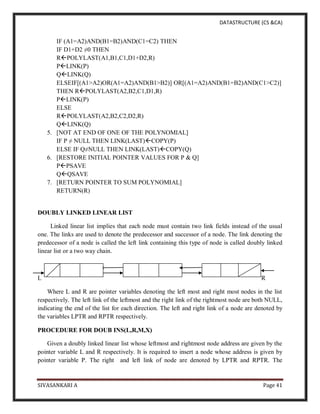 DATASTRUCTURE (CS &CA)
SIVASANKARI A Page 41
IF (A1=A2)AND(B1=B2)AND(C1=C2) THEN
IF D1+D2 ≠0 THEN
RPOLYLAST(A1,B1,C1,D1+D2,R)
PLINK(P)
QLINK(Q)
ELSEIF[(A1>A2)OR(A1=A2)AND(B1>B2)] OR[(A1=A2)AND(B1=B2)AND(C1>C2)]
THEN RPOLYLAST(A2,B2,C1,D1,R)
PLINK(P)
ELSE
RPOLYLAST(A2,B2,C2,D2,R)
QLINK(Q)
5. [NOT AT END OF ONE OF THE POLYNOMIAL]
IF P ≠ NULL THEN LINK(LAST)COPY(P)
ELSE IF Q≠NULL THEN LINK(LAST)COPY(Q)
6. [RESTORE INITIAL POINTER VALUES FOR P & Q]
PPSAVE
QQSAVE
7. [RETURN POINTER TO SUM POLYNOMIAL]
RETURN(R)
DOUBLY LINKED LINEAR LIST
Linked linear list implies that each node must contain two link fields instead of the usual
one. The links are used to denote the predecessor and successor of a node. The link denoting the
predecessor of a node is called the left link containing this type of node is called doubly linked
linear list or a two way chain.
L R
Where L and R are pointer variables denoting the left most and right most nodes in the list
respectively. The left link of the leftmost and the right link of the rightmost node are both NULL,
indicating the end of the list for each direction. The left and right link of a node are denoted by
the variables LPTR and RPTR respectively.
PROCEDURE FOR DOUB INS(L,R,M,X)
Given a doubly linked linear list whose leftmost and rightmost node address are given by the
pointer variable L and R respectively. It is required to insert a node whose address is given by
pointer variable P. The right and left link of node are denoted by LPTR and RPTR. The
 