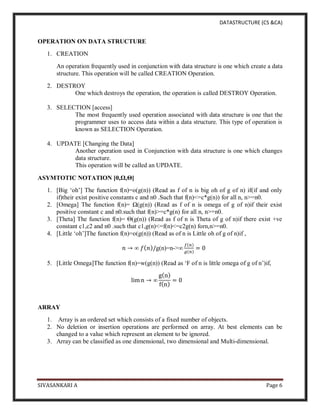 DATASTRUCTURE (CS &CA)
SIVASANKARI A Page 6
OPERATION ON DATA STRUCTURE
1. CREATION
An operation frequently used in conjunction with data structure is one which create a data
structure. This operation will be called CREATION Operation.
2. DESTROY
One which destroys the operation, the operation is called DESTROY Operation.
3. SELECTION [access]
The most frequently used operation associated with data structure is one that the
programmer uses to access data within a data structure. This type of operation is
known as SELECTION Operation.
4. UPDATE [Changing the Data]
Another operation used in Conjunction with data structure is one which changes
data structure.
This operation will be called an UPDATE.
ASYMTOTIC NOTATION [0,Ω,Θ]
1. [Big ‘oh’] The function f(n)=o(g(n)) (Read as f of n is big oh of g of n) if(if and only
if)their exist positive constants c and n0 .Such that f(n)<=c*g(n)) for all n, n>=n0.
2. [Omega] The function f(n)= Ω(g(n)) (Read as f of n is omega of g of n)if their exist
positive constant c and n0.such that f(n)>=c*g(n) for all n, n>=n0.
3. [Theta] The function f(n)= Θ(g(n)) (Read as f of n is Theta of g of n)if there exist +ve
constant c1,c2 and n0 .such that c1,g(n)<=f(n)<=c2g(n) forn,n>=n0.
4. [Little ‘oh’]The function f(n)=o(g(n)) (Read as of n is Little oh of g of n)if ,
𝑛 → ∞ 𝑓(𝑛)/g(n)=n->∞
𝑓(𝑛)
𝑔(𝑛)
= 0
5. [Little Omega]The function f(n)=w(g(n)) (Read as ‘F of n is little omega of g of n’)if,
lim n → ∞
g(n)
f(n)
= 0
ARRAY
1. Array is an ordered set which consists of a fixed number of objects.
2. No deletion or insertion operations are performed on array. At best elements can be
changed to a value which represent an element to be ignored.
3. Array can be classified as one dimensional, two dimensional and Multi-dimensional.
 