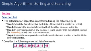 Information Technology
Sorting…
Selection Sort
 The selection sort algorithm is performed using the following steps
Step 1: Select the first element of the list (i.e., Element at first position in the list).
Step 2: Compare the selected element with all the other elements in the list.
Step 3: In every comparison, if any element is found smaller than the selected element
(for Ascending order), then both are swapped.
Step 4: Repeat the same procedure with element in the next position in the list till the
entire list is sorted.
 Consider the following unsorted list of elements
Slide 10
Simple Algorithms: Sorting and Searching
 