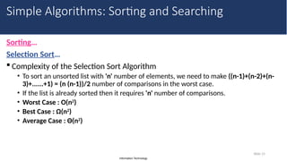 Information Technology
Sorting…
Selection Sort…
 Complexity of the Selection Sort Algorithm
• To sort an unsorted list with 'n' number of elements, we need to make ((n-1)+(n-2)+(n-
3)+......+1) = (n (n-1))/2 number of comparisons in the worst case.
• If the list is already sorted then it requires 'n' number of comparisons.
• Worst Case : O(n2
)
• Best Case : Ω(n2
)
• Average Case : Θ(n2
)
Slide 15
Simple Algorithms: Sorting and Searching
 
