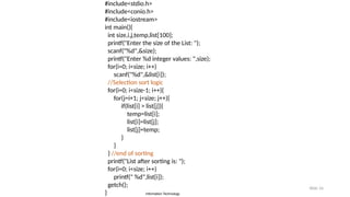 Information Technology
Slide 16
#include<stdio.h>
#include<conio.h>
#include<iostream>
int main(){
int size,i,j,temp,list[100];
printf("Enter the size of the List: ");
scanf("%d",&size);
printf("Enter %d integer values: ",size);
for(i=0; i<size; i++)
scanf("%d",&list[i]);
//Selection sort logic
for(i=0; i<size-1; i++){
for(j=i+1; j<size; j++){
if(list[i] > list[j]){
temp=list[i];
list[i]=list[j];
list[j]=temp;
}
}
} //end of sorting
printf("List after sorting is: ");
for(i=0; i<size; i++)
printf(" %d",list[i]);
getch();
}
 
