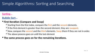 Information Technology
Sorting…
Bubble Sort…
 First Iteration (Compare and Swap)
Starting from the first index, compare the first and the second elements.
If the first element is greater than the second element, they are swapped.
Now, compare the second and the third elements. Swap them if they are not in order.
The above process goes on until the last element
 The same process goes on for the remaining iterations.
Slide 18
Simple Algorithms: Sorting and Searching
 