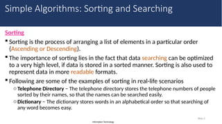 Information Technology
Sorting
 Sorting is the process of arranging a list of elements in a particular order
(Ascending or Descending).
 The importance of sorting lies in the fact that data searching can be optimized
to a very high level, if data is stored in a sorted manner. Sorting is also used to
represent data in more readable formats.
 Following are some of the examples of sorting in real-life scenarios
oTelephone Directory − The telephone directory stores the telephone numbers of people
sorted by their names, so that the names can be searched easily.
oDictionary − The dictionary stores words in an alphabetical order so that searching of
any word becomes easy.
Slide 2
Simple Algorithms: Sorting and Searching
 