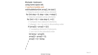 Information Technology
Slide 24
#include <iostream>
using name space std;
// perform bubble sort
void bubbleSort(int array[], int size) {
// loop to access each array element
for (int step = 0; step < size; ++step) {
// loop to compare array elements
for (int i = 0; i < size-step-1; ++i) {
// compare two adjacent elements
// change > to < to sort in descending order
if (array[i] > array[i + 1]) {
// swapping elements if elements
// are not in the intended order
int temp = array[i];
array[i] = array[i + 1];
array[i + 1] = temp;
}
}
}
}
 