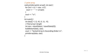 Information Technology
Slide 25
// print array
void printArray(int array[], int size) {
for (int i = 0; i < size; ++i) {
cout << " " << array[i];
}
cout << "n";
}
int main() {
int data[] = {-2, 45, 0, 11, -9};
// find array's length
int size = sizeof(data) / sizeof(data[0]);
bubbleSort(data, size);
cout << "Sorted Array in Ascending Order:n";
printArray(data, size);
}
 