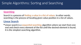 Information Technology
Searching
Search is a process of finding a value in a list of values. In other words,
searching is the process of locating given value position in a list of values.
Linear Search
 Linear search is a sequential searching algorithm where we start from one
end and check every element of the list until the desired element is found.
It is the simplest searching algorithm.
Slide 26
Simple Algorithms: Sorting and Searching
 