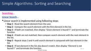 Information Technology
Searching…
Linear Search…
 Linear search is implemented using following steps
• Step 1 - Read the search element from the user.
• Step 2 - Compare the search element with the first element in the list.
• Step 3 - If both are matched, then display "Given element is found!!!" and terminate the
function
• Step 4 - If both are not matched, then compare search element with the next element in
the list.
• Step 5 - Repeat steps 3 and 4 until search element is compared with last element in the
list.
• Step 6 - If last element in the list also doesn't match, then display "Element is not
found!!!" and terminate the function. Slide 27
Simple Algorithms: Sorting and Searching
 