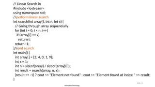 Information Technology
Slide 31
// Linear Search in
#include <iostream>
using namespace std;
//perform linear search
int search(int array[], int n, int x) {
// Going through array sequencially
for (int i = 0; i < n; i++)
if (array[i] == x)
return i;
return -1;
}//end search
int main() {
int array[] = {2, 4, 0, 1, 9};
int x = 1;
int n = sizeof(array) / sizeof(array[0]);
int result = search(array, n, x);
(result == -1) ? cout << "Element not found" : cout << "Element found at index: " << result;
}
 