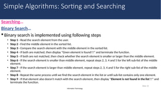 Information Technology
Searching…
Binary Search…
 Binary search is implemented using following steps
• Step 1 - Read the search element from the user.
• Step 2 - Find the middle element in the sorted list.
• Step 3 - Compare the search element with the middle element in the sorted list.
• Step 4 - If both are matched, then display "Given element is found!!!" and terminate the function.
• Step 5 - If both are not matched, then check whether the search element is smaller or larger than the middle element.
• Step 6 - If the search element is smaller than middle element, repeat steps 2, 3, 4 and 5 for the left sub-list of the middle
element.
• Step 7 - If the search element is larger than middle element, repeat steps 2, 3, 4 and 5 for the right sub-list of the middle
element.
• Step 8 - Repeat the same process until we find the search element in the list or until sub-list contains only one element.
• Step 9 - If that element also doesn't match with the search element, then display "Element is not found in the list!!!" and
terminate the function.
Slide 33
Simple Algorithms: Sorting and Searching
 