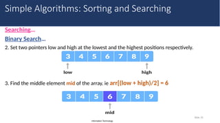 Information Technology
Searching…
Binary Search…
2. Set two pointers low and high at the lowest and the highest positions respectively.
3. Find the middle element mid of the array. ie arr[(low + high)/2] = 6
Slide 35
Simple Algorithms: Sorting and Searching
 
