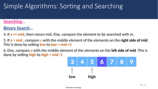 Information Technology
Searching…
Binary Search…
4. If x == mid, then return mid. Else, compare the element to be searched with m.
5. If x > mid , compare x with the middle element of the elements on the right side of mid.
This is done by setting low to low = mid +1
6. Else, compare x with the middle element of the elements on the left side of mid. This is
done by setting high to high = mid -1
Slide 36
Simple Algorithms: Sorting and Searching
 