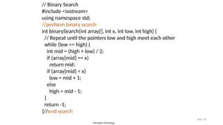 Information Technology
Slide 38
// Binary Search
#include <iostream>
using namespace std;
//perform binary search
int binarySearch(int array[], int x, int low, int high) {
// Repeat until the pointers low and high meet each other
while (low <= high) {
int mid = (high + low) / 2;
if (array[mid] == x)
return mid;
if (array[mid] < x)
low = mid + 1;
else
high = mid - 1;
}
return -1;
}//end search
 