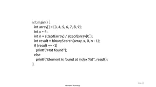 Information Technology
Slide 39
int main() {
int array[] = {3, 4, 5, 6, 7, 8, 9};
int x = 4;
int n = sizeof(array) / sizeof(array[0]);
int result = binarySearch(array, x, 0, n - 1);
if (result == -1)
printf("Not found");
else
printf("Element is found at index %d", result);
}
 