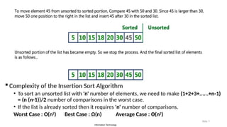 Information Technology
Slide 7
 Complexity of the Insertion Sort Algorithm
• To sort an unsorted list with 'n' number of elements, we need to make (1+2+3+......+n-1)
= (n (n-1))/2 number of comparisons in the worst case.
• If the list is already sorted then it requires 'n' number of comparisons.
Worst Case : O(n2
) Best Case : Ω(n) Average Case : Θ(n2
)
 