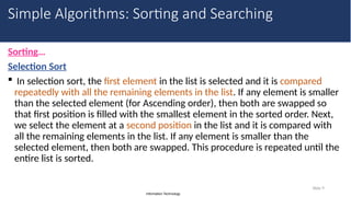 Information Technology
Sorting…
Selection Sort
 In selection sort, the first element in the list is selected and it is compared
repeatedly with all the remaining elements in the list. If any element is smaller
than the selected element (for Ascending order), then both are swapped so
that first position is filled with the smallest element in the sorted order. Next,
we select the element at a second position in the list and it is compared with
all the remaining elements in the list. If any element is smaller than the
selected element, then both are swapped. This procedure is repeated until the
entire list is sorted.
Slide 9
Simple Algorithms: Sorting and Searching
 
