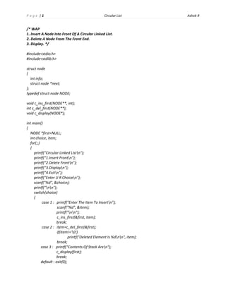 P a g e |1
Circular List
/* WAP
1. Insert A Node Into Front Of A Circular Linked List.
2. Delete A Node From The Front End.
3. Display. */
#include<stdio.h>
#include<stdlib.h>
struct node
{
int info;
struct node *next;
};
typedef struct node NODE;
void c_ins_first(NODE**, int);
int c_del_first(NODE**);
void c_display(NODE*);
int main()
{
NODE *first=NULL;
int choice, item;
for(;;)
{
printf("Circular Linked Listn");
printf("1.Insert Frontn");
printf("2.Delete Frontn");
printf("3.Displayn");
printf("4.Exitn");
printf("Enter U R Choicen");
scanf("%d", &choice);
printf("nn");
switch(choice)
{
case 1 : printf("Enter The Item To Insertn");
scanf("%d", &item);
printf("nn");
c_ins_first(&first, item);
break;
case 2 : item=c_del_first(&first);
if(item!='0')
printf("Deleted Element Is %dnn", item);
break;
case 3 : printf("Contents Of Stack Aren");
c_display(first);
break;
default : exit(0);
Ashok R