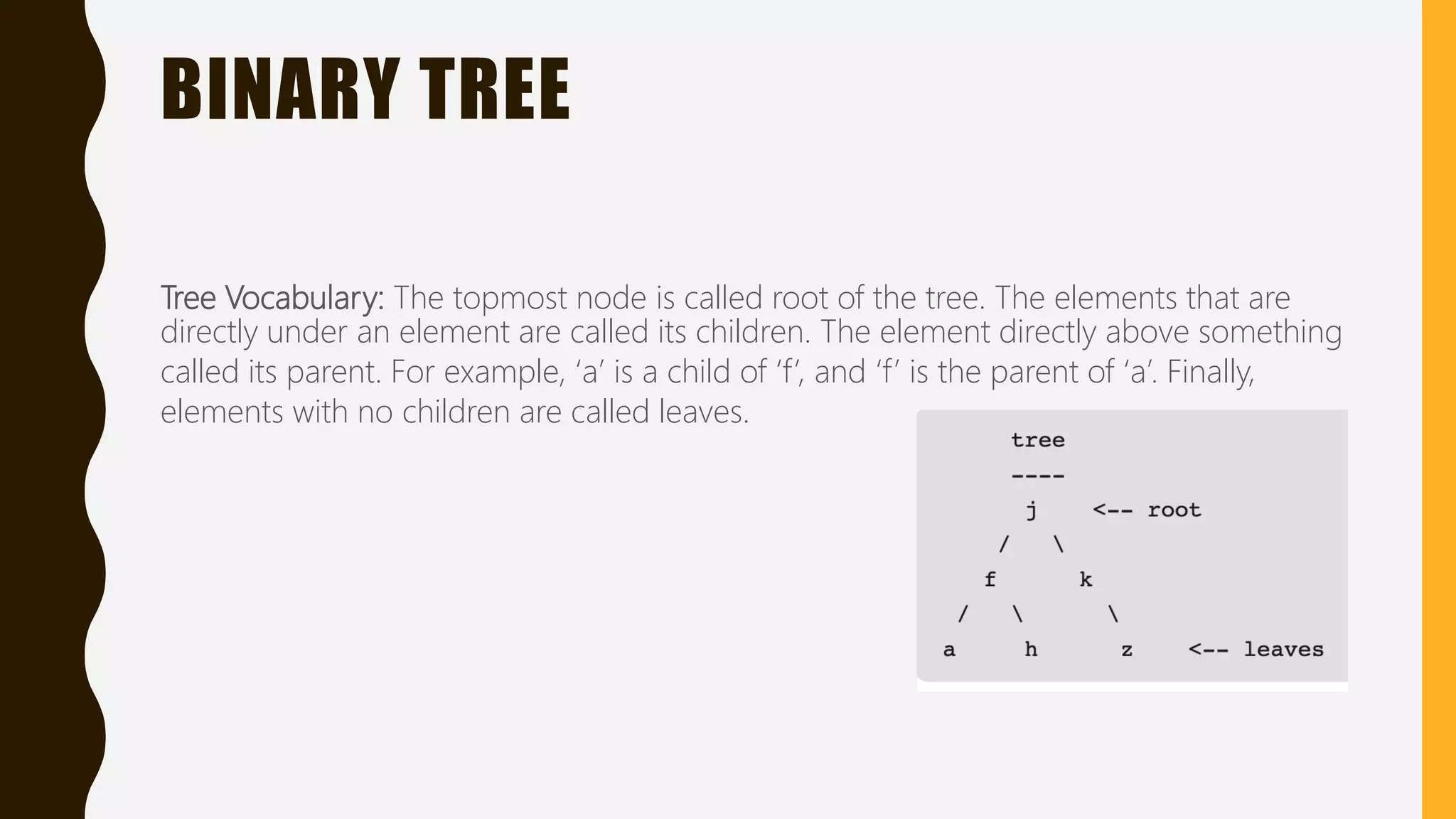 BINARY TREE
Tree Vocabulary: The topmost node is called root of the tree. The elements that are
directly under an element are called its children. The element directly above something
called its parent. For example, ‘a’ is a child of ‘f’, and ‘f’ is the parent of ‘a’. Finally,
elements with no children are called leaves.
 