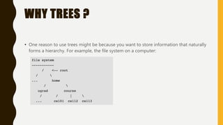 WHY TREES ?
• One reason to use trees might be because you want to store information that naturally
forms a hierarchy. For example, the file system on a computer: