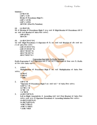 C o d i n g T a l k s
Solution: -
(A*B)+C/D
(AB*) + C/D
Divide dh Precedence High gSaA
(AB*) + (C/D)
(AB*) + (CD/)
AB*CD/+ (Post Fix Notation)
(4) (A+B)/(C-D)
oSls rks Division dh Precedence High gSa ijUrq mlls Hkh High Bracket dh Precedence gksrh gSa
vr% lcls igys Bracket dks Solve fd;k tk;sxkA
(AB+)/(CD-)
AB+CD-/
(5) (A+B)*C/D+E^F/G
;gka lcls High Precedence (^) Operator dh gSaA vr% lcls igys Bracket dks vkSj mlds ckn
(^) dks solve fd;k tk;sxk
(AB+)*C/D+E^F/G
(AB+)*C/D+EF^/G
AB+C*/D+EF^/G
AB+C*D/+EF^G/
AB+C*D/EF^G/+
Conversion Into Infix To Prefix Notation
Prefix Expression esa igys Operators vkrs gSa rFkk ckn esa Operands dks fy[kk tkrk gSaA Prefix
dks fuEu izdkj Solve djrs gSaA
1. A*B+C
Multiplication dh Precedence High gSa vr% igys Multiplication dks Solve fd;k
tk;sxkA
(A*B)+C
(*AB)+C
+*ABC
2. A/B^C+D
^Operator dh Precedence High gSa vr% lcls igys ^ dks Solve fd;k tk;sxkA
A/(B^C) + D
A/(^BC) + D
/A^BC + D
+/A^BCD
3. (A-B/C)*(D*E-F)
Left to Right Associativity ds According lcls igys First Bracket dks Solve fd;k
tk;sxkA blds vUnj Hkh Operator Precedence ds According Solution fd;k tk;sxkA
(A-(B/C))*((D*E)-F)
(A-/BC)*((D*E)-F)
-A/BC*(*DE-F)
-A/BC*(-*DEF)
*-A/BC-*DEF
 